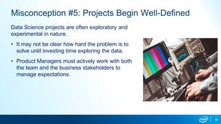 38
Misconception #5: Projects Begin Well-Defined
Data Science projects are often exploratory and
experimental in nature.
• It may not be clear how hard the problem is to
solve until investing time exploring the data.
• Product Managers must actively work with both
the team and the business stakeholders to
manage expectations.
 