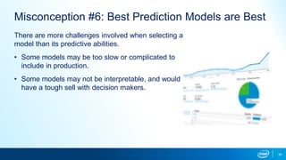39
Misconception #6: Best Prediction Models are Best
There are more challenges involved when selecting a
model than its predictive abilities.
• Some models may be too slow or complicated to
include in production.
• Some models may not be interpretable, and would
have a tough sell with decision makers.
 