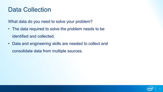 7
Data Collection
What data do you need to solve your problem?
• The data required to solve the problem needs to be
identified and collected.
• Data and engineering skills are needed to collect and
consolidate data from multiple sources.
 