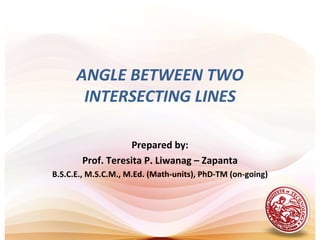ANGLE BETWEEN TWO
       INTERSECTING LINES

                   Prepared by:
       Prof. Teresita P. Liwanag – Zapanta
B.S.C.E., M.S.C.M., M.Ed. (Math-units), PhD-TM (on-going)
 