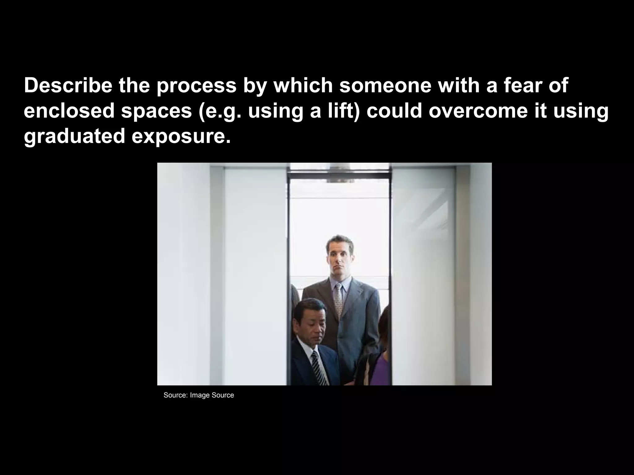 Describe the process by which someone with a fear of
enclosed spaces (e.g. using a lift) could overcome it using
graduated exposure.
Graduated exposure
Source: Image Source
 