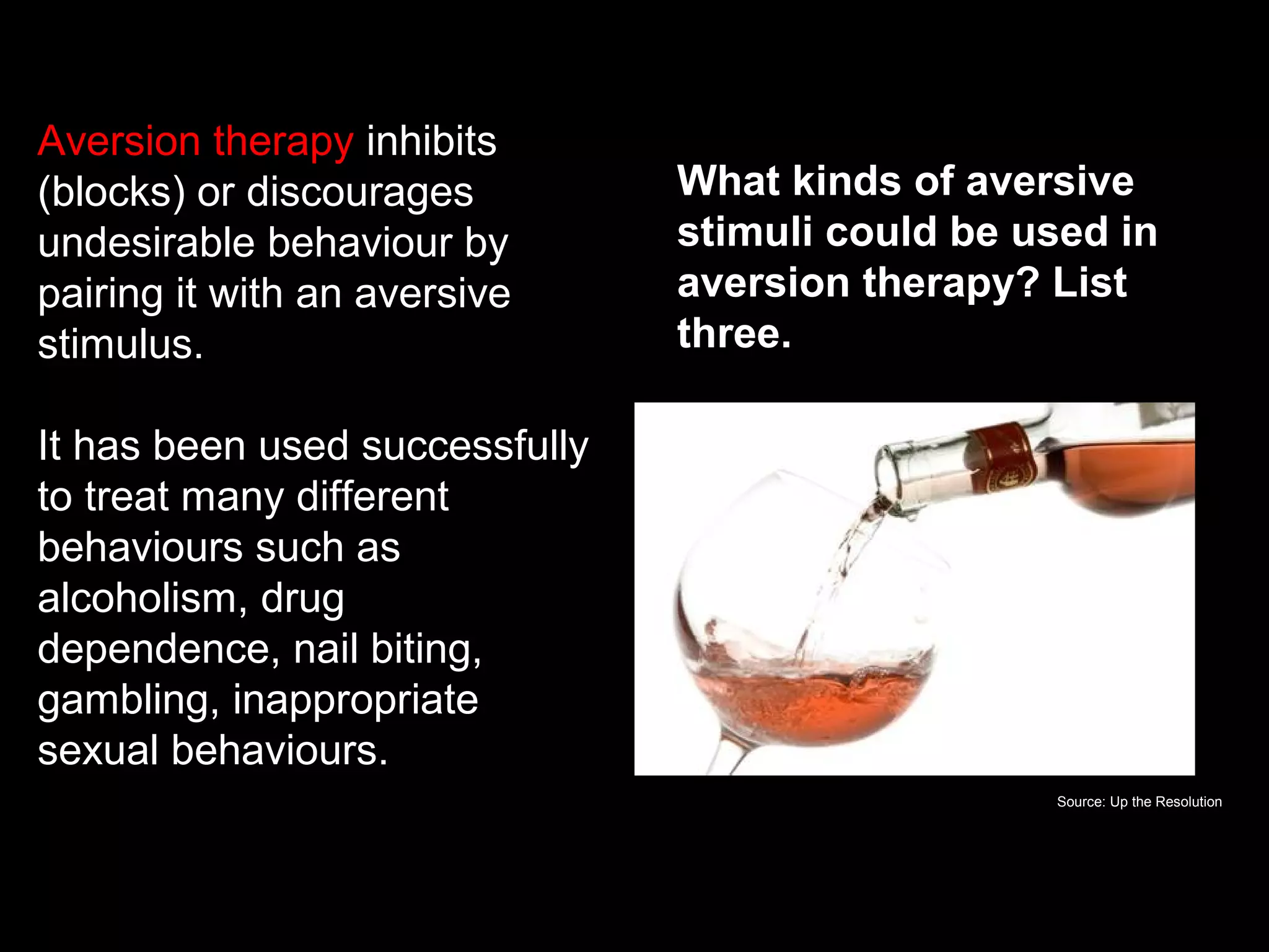 Aversion therapy inhibits
(blocks) or discourages
undesirable behaviour by
pairing it with an aversive
stimulus.
It has been used successfully
to treat many different
behaviours such as
alcoholism, drug
dependence, nail biting,
gambling, inappropriate
sexual behaviours.
What is aversion therapy?
What kinds of aversive
stimuli could be used in
aversion therapy? List
three.
Source: Up the Resolution
 