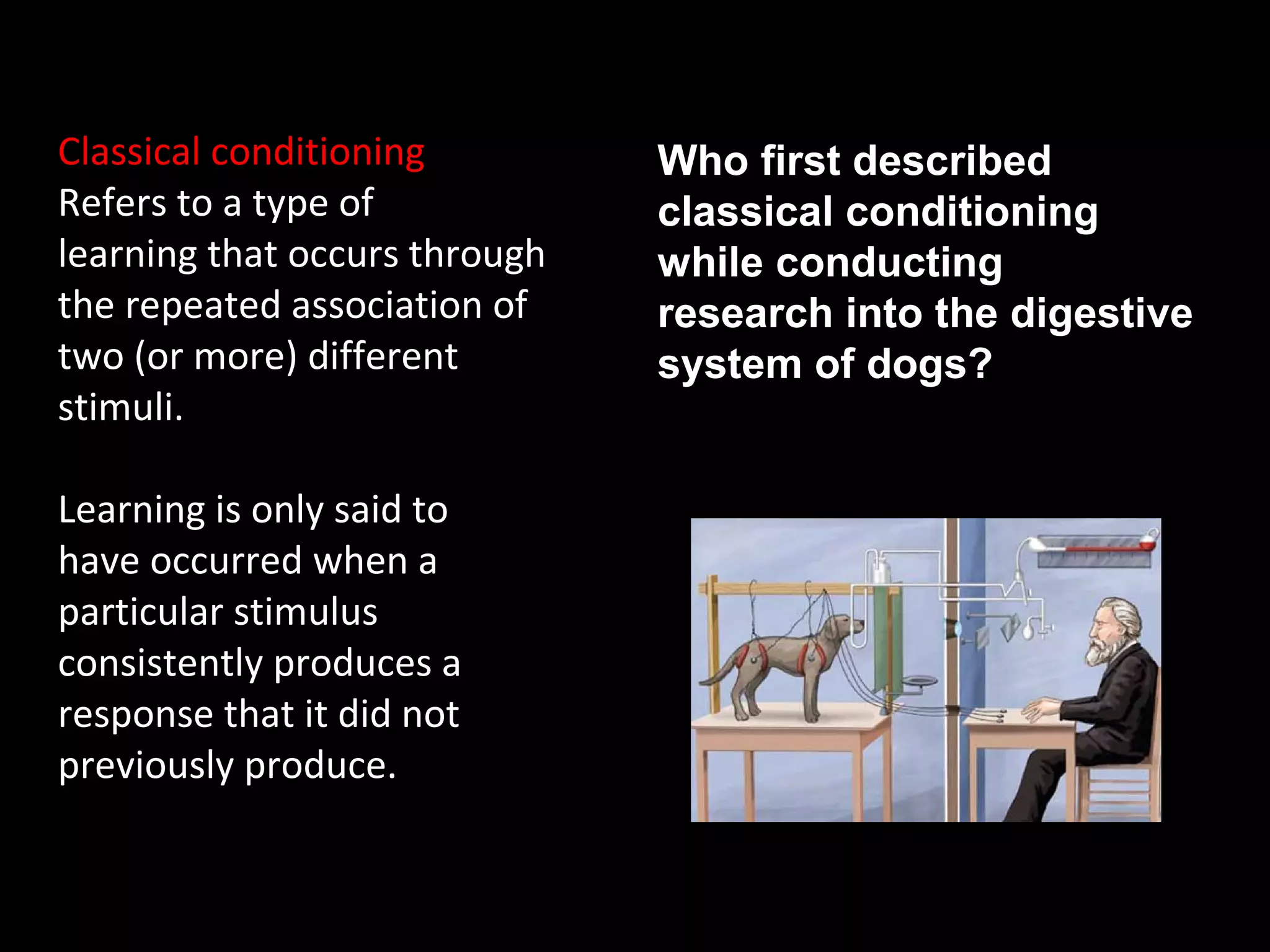 What is classical conditioning?
Classical conditioning
Refers to a type of
learning that occurs through
the repeated association of
two (or more) different
stimuli.
Learning is only said to
have occurred when a
particular stimulus
consistently produces a
response that it did not
previously produce.
Who first described
classical conditioning
while conducting
research into the digestive
system of dogs?
 