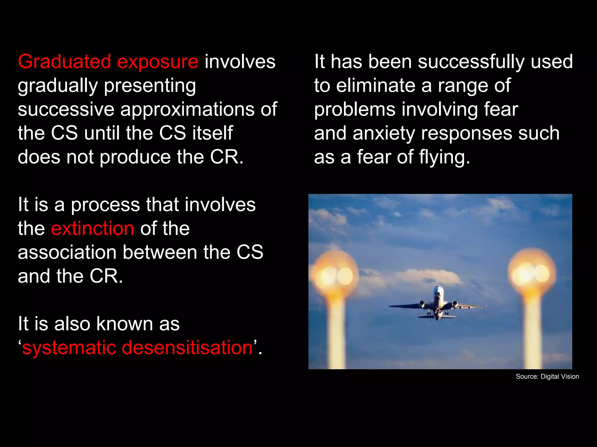 Graduated exposure involves
gradually presenting
successive approximations of
the CS until the CS itself
does not produce the CR.
It is a process that involves
the extinction of the
association between the CS
and the CR.
It is also known as
‘systematic desensitisation’.
Graduated exposure
It has been successfully used
to eliminate a range of
problems involving fear
and anxiety responses such
as a fear of flying.
Source: Digital Vision
 