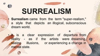 SURREALISM
• Surrealism came from the term "super-realism,"
a style that depicts an illogical, subconscious
dream world.
• It is a clear expression of departure from
reality - as if the artists were dreaming,
seeing illusions, or experiencing a change in
mental state.
 