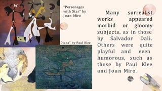 Many
works
morbid
surrealist
appeared
or gloomy
subjects, as in those
by Salvador
Others
playful
Dali.
were quite
and even
humorous, such as
those by Paul Klee
and Joan Miro.
“Personages
with Star” by
Joan Miro
“Diana” by Paul Klee
 