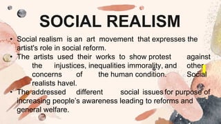 SOCIAL REALISM
• Social realism is an art movement that expresses the
artist's role in social reform.
• The artists used their works to show protest against
the injustices, inequalities immorality, and other
concerns of the human condition. Social
realists havel.
• The addressed different social issues for purpose of
increasing people’s awareness leading to reforms and
general welfare.
 
