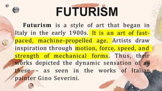 FUTURISM
Futurism is a style of art that began in
Italy in the early 1900s. It is an art of fast-
paced, machine-propelled age. Artists draw
inspiration through motion, force, speed, and
strength of mechanical forms. Thus, their
works depicted the dynamic sensation of all
these – as seen in the works of Italian
painter Gino Severini.
 