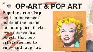 OP-ART & POP ART
Popular art or Pop
art is a movement
made of the use of
commonplace, trivial,
even nonsensical
objects that pop
artists seemed to
enjoy and laugh at.
 