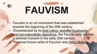 FAUVISM
• Fauvism is an art movement that was established
towards the beginning of the 20th century.
• Characterized by its bold colors, textured brushwork
and non-naturalistic depictions, the Fauvist style marked
a seminal moment in the early 20th century.
• The most known artist of Fauvism was Henri Matisse.
 