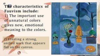 The characteristics of
Fauvism include:
1) The important use
of unnatural colors
gives new, emotional
meaning to the colors.
2) Creating a strong,
unified work that appears
flat on the canvas.
 