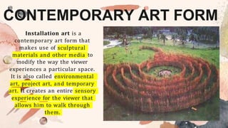 CONTEMPORARY ART FORM
Installation art is a
contemporary art form that
makes use of sculptural
materials and other media to
modify the way the viewer
experiences a particular space.
It is also called environmental
art, project art, and temporary
art. It creates an entire sensory
experience for the viewer that
allows him to walk through
them.
 