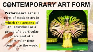 CONTEMPORARY ART FORM
Performance art is a
form of modern art in
which the actions of
an individual or a
group of a particular
place and at a
particular time
constitute the work.
 