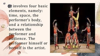 It involves four basic
elements, namely:
time, space, the
performer's body,
and a relationship
between the
performer and
audience. The
performer himself or
herself is the artist.
 