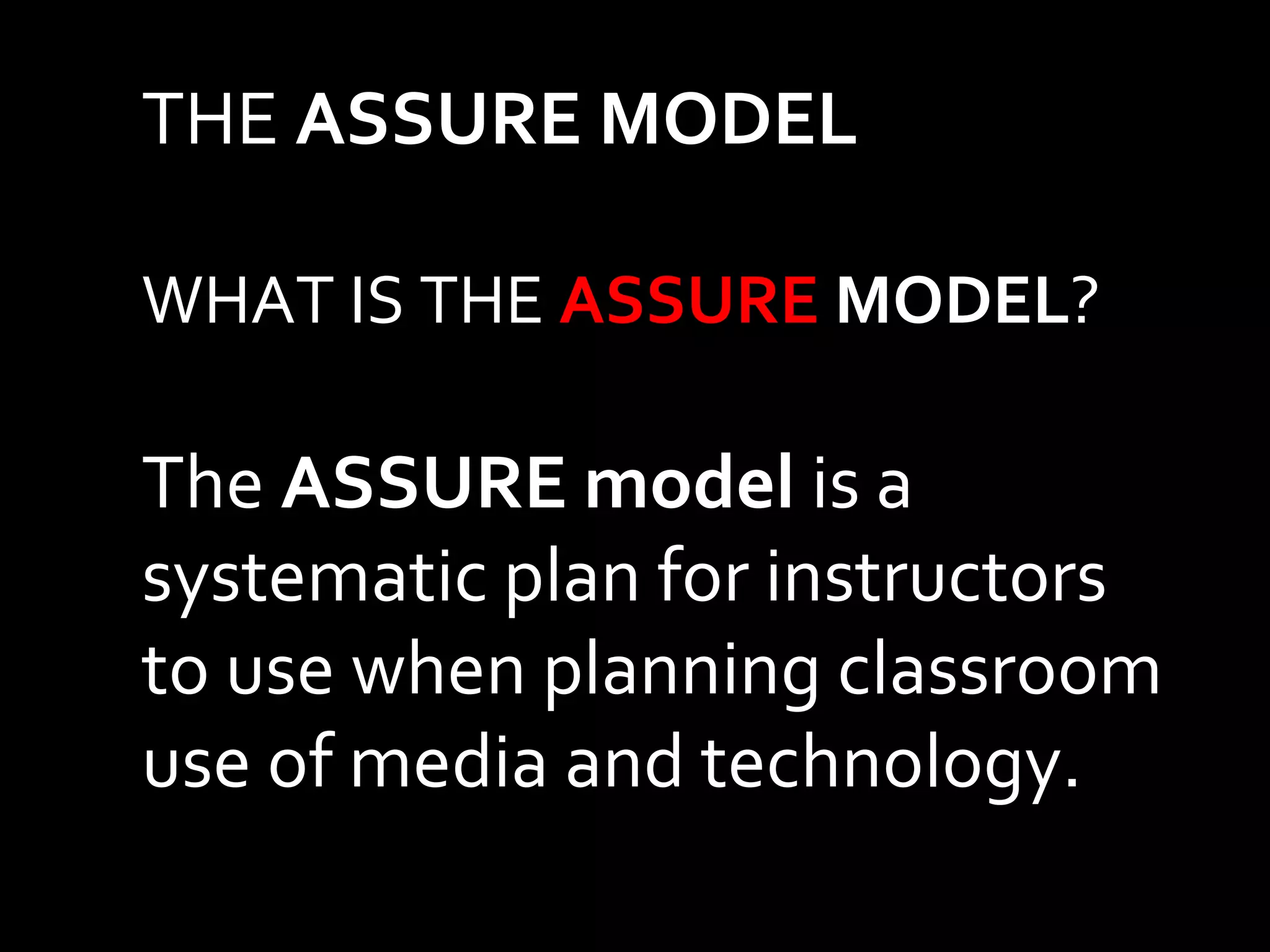 THE ASSURE MODEL 
WHAT IS THE ASSURE MODEL? 
The ASSURE model is a 
systematic plan for instructors 
to use when planning classroom 
use of media and technology. 
 
