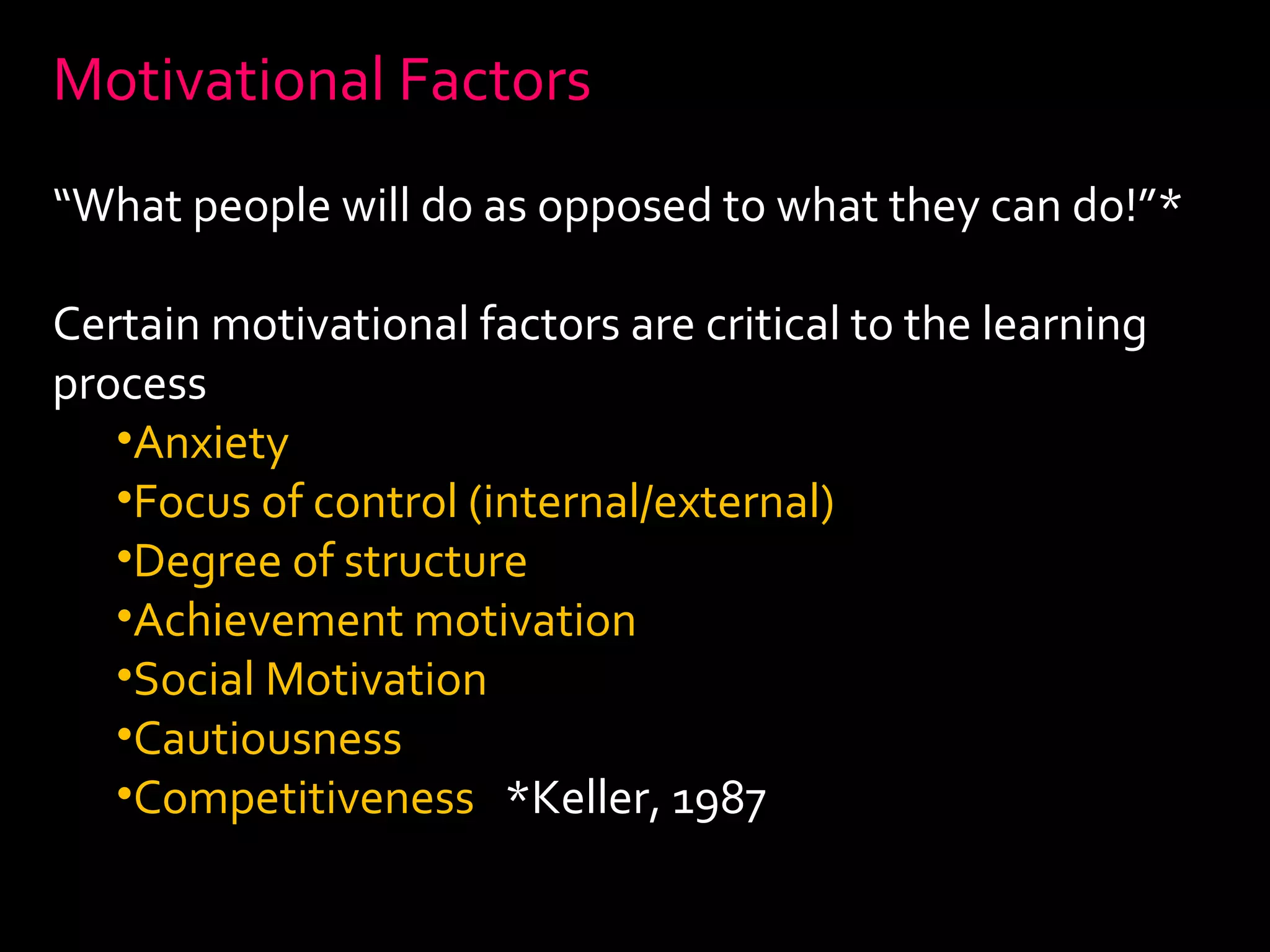Motivational Factors 
“What people will do as opposed to what they can do!”* 
Certain motivational factors are critical to the learning 
process 
•Anxiety 
•Focus of control (internal/external) 
•Degree of structure 
•Achievement motivation 
•Social Motivation 
•Cautiousness 
•Competitiveness *Keller, 1987 
 