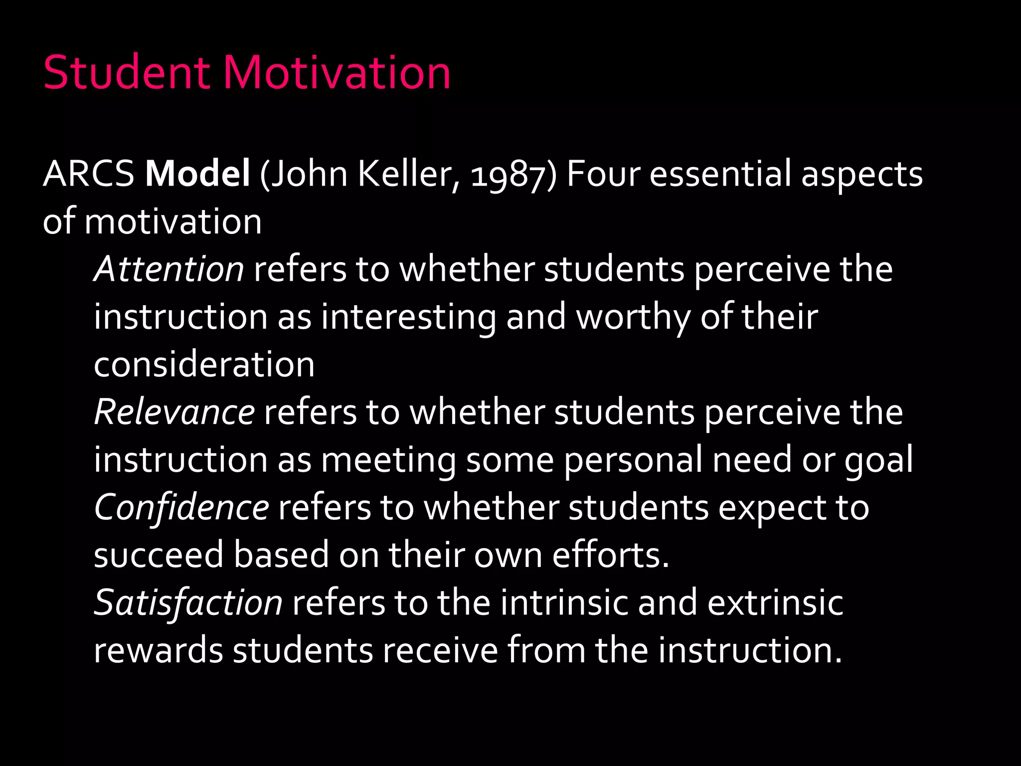 Student Motivation 
ARCS Model (John Keller, 1987) Four essential aspects 
of motivation 
Attention refers to whether students perceive the 
instruction as interesting and worthy of their 
consideration 
Relevance refers to whether students perceive the 
instruction as meeting some personal need or goal 
Confidence refers to whether students expect to 
succeed based on their own efforts. 
Satisfaction refers to the intrinsic and extrinsic 
rewards students receive from the instruction. 
 