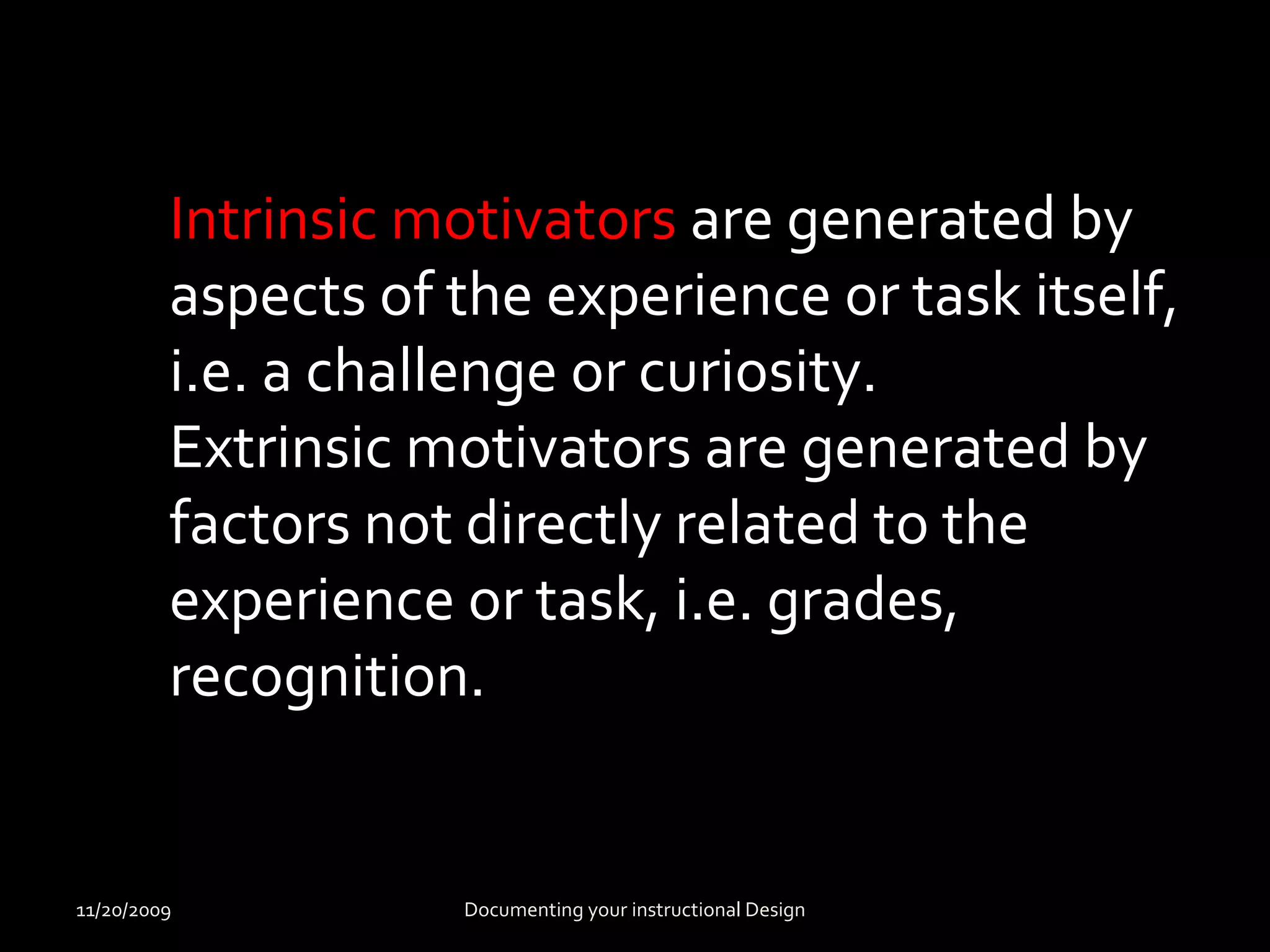 Intrinsic motivators are generated by 
aspects of the experience or task itself, 
i.e. a challenge or curiosity. 
Extrinsic motivators are generated by 
factors not directly related to the 
experience or task, i.e. grades, 
recognition. 
11/20/2009 Documenting your instructional Design 
 