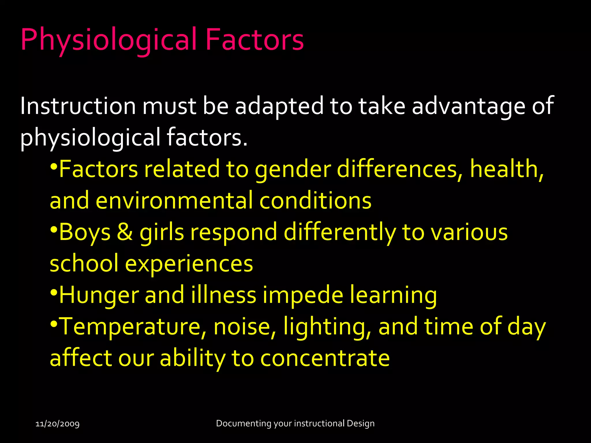 Physiological Factors 
Instruction must be adapted to take advantage of 
physiological factors. 
•Factors related to gender differences, health, 
and environmental conditions 
•Boys & girls respond differently to various 
school experiences 
•Hunger and illness impede learning 
•Temperature, noise, lighting, and time of day 
affect our ability to concentrate 
11/20/2009 Documenting your instructional Design 
 