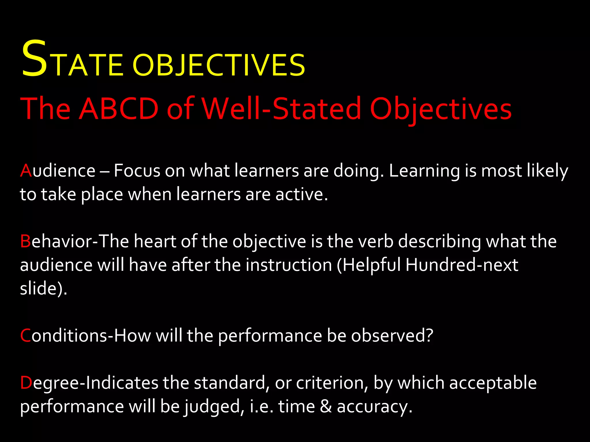 STATE OBJECTIVES 
The ABCD of Well-Stated Objectives 
Audience – Focus on what learners are doing. Learning is most likely 
to take place when learners are active. 
Behavior-The heart of the objective is the verb describing what the 
audience will have after the instruction (Helpful Hundred-next 
slide). 
Conditions-How will the performance be observed? 
Degree-Indicates the standard, or criterion, by which acceptable 
performance will be judged, i.e. time & accuracy. 
 
