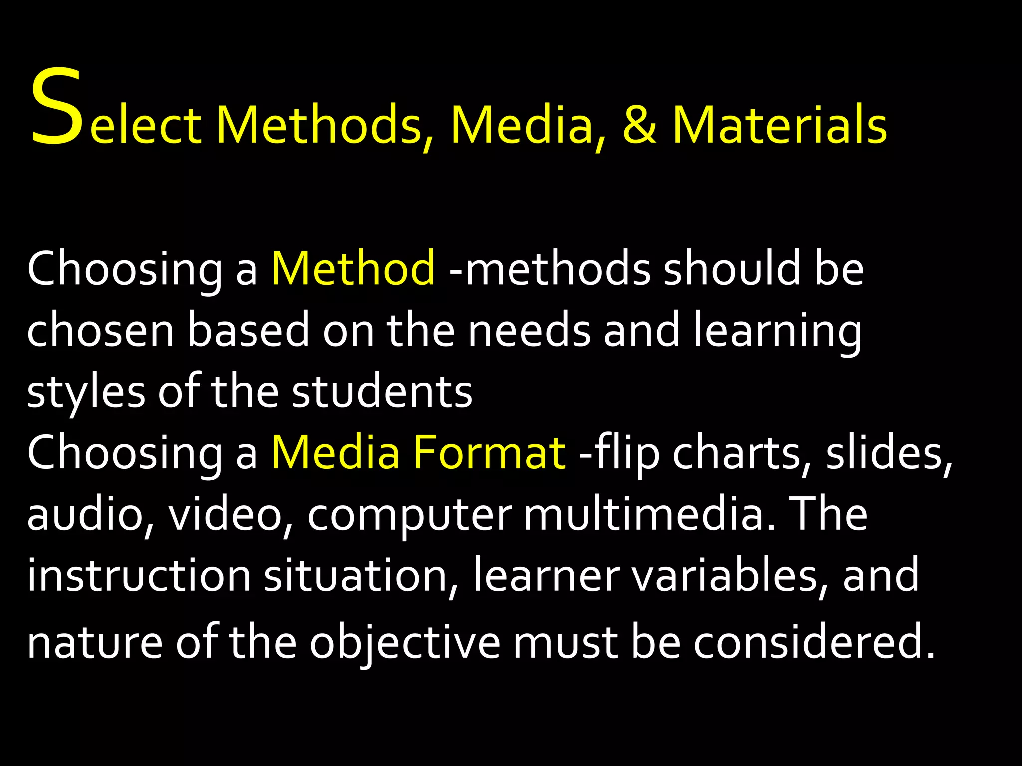 Select Methods, Media, & Materials 
Choosing a Method -methods should be 
chosen based on the needs and learning 
styles of the students 
Choosing a Media Format -flip charts, slides, 
audio, video, computer multimedia. The 
instruction situation, learner variables, and 
nature of the objective must be considered. 
 