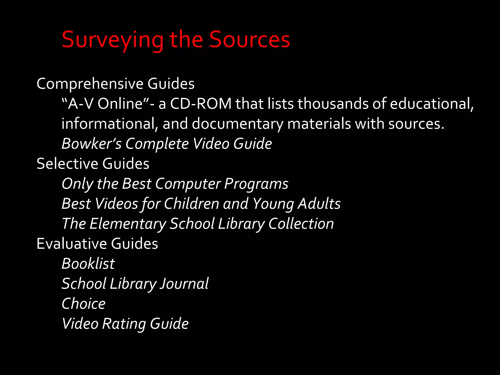 Surveying the Sources 
Comprehensive Guides 
“A-V Online”- a CD-ROM that lists thousands of educational, 
informational, and documentary materials with sources. 
Bowker’s Complete Video Guide 
Selective Guides 
Only the Best Computer Programs 
Best Videos for Children and Young Adults 
The Elementary School Library Collection 
Evaluative Guides 
Booklist 
School Library Journal 
Choice 
Video Rating Guide 
 