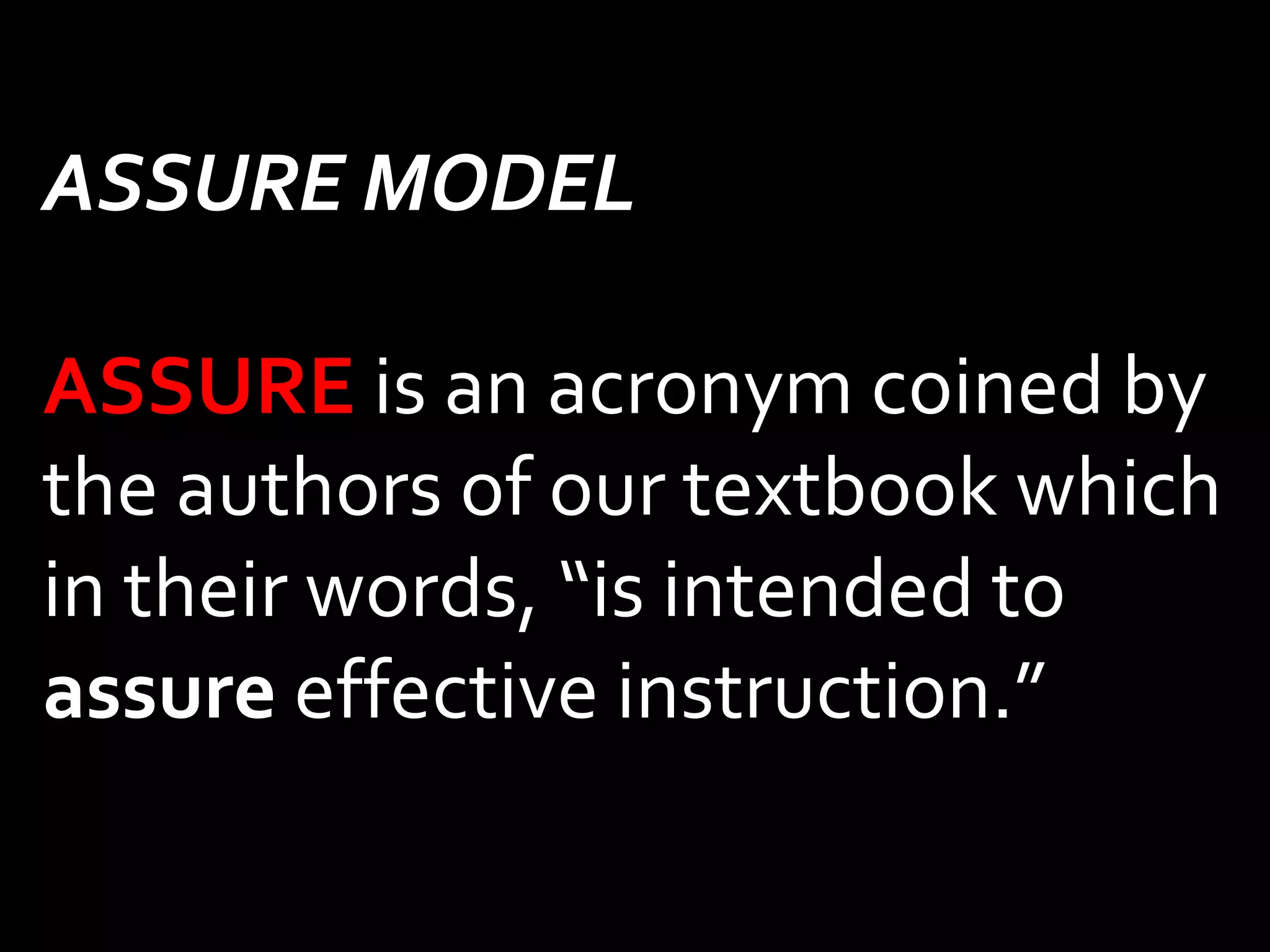 ASSURE MODEL 
ASSURE is an acronym coined by 
the authors of our textbook which 
in their words, “is intended to 
assure effective instruction.” 
 