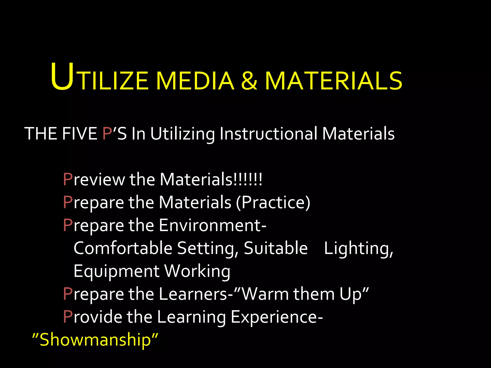 UTILIZE MEDIA & MATERIALS 
THE FIVE P’S In Utilizing Instructional Materials 
Preview the Materials!!!!!! 
Prepare the Materials (Practice) 
Prepare the Environment- 
Comfortable Setting, Suitable Lighting, 
Equipment Working 
Prepare the Learners-”Warm them Up” 
Provide the Learning Experience- 
”Showmanship” 
 