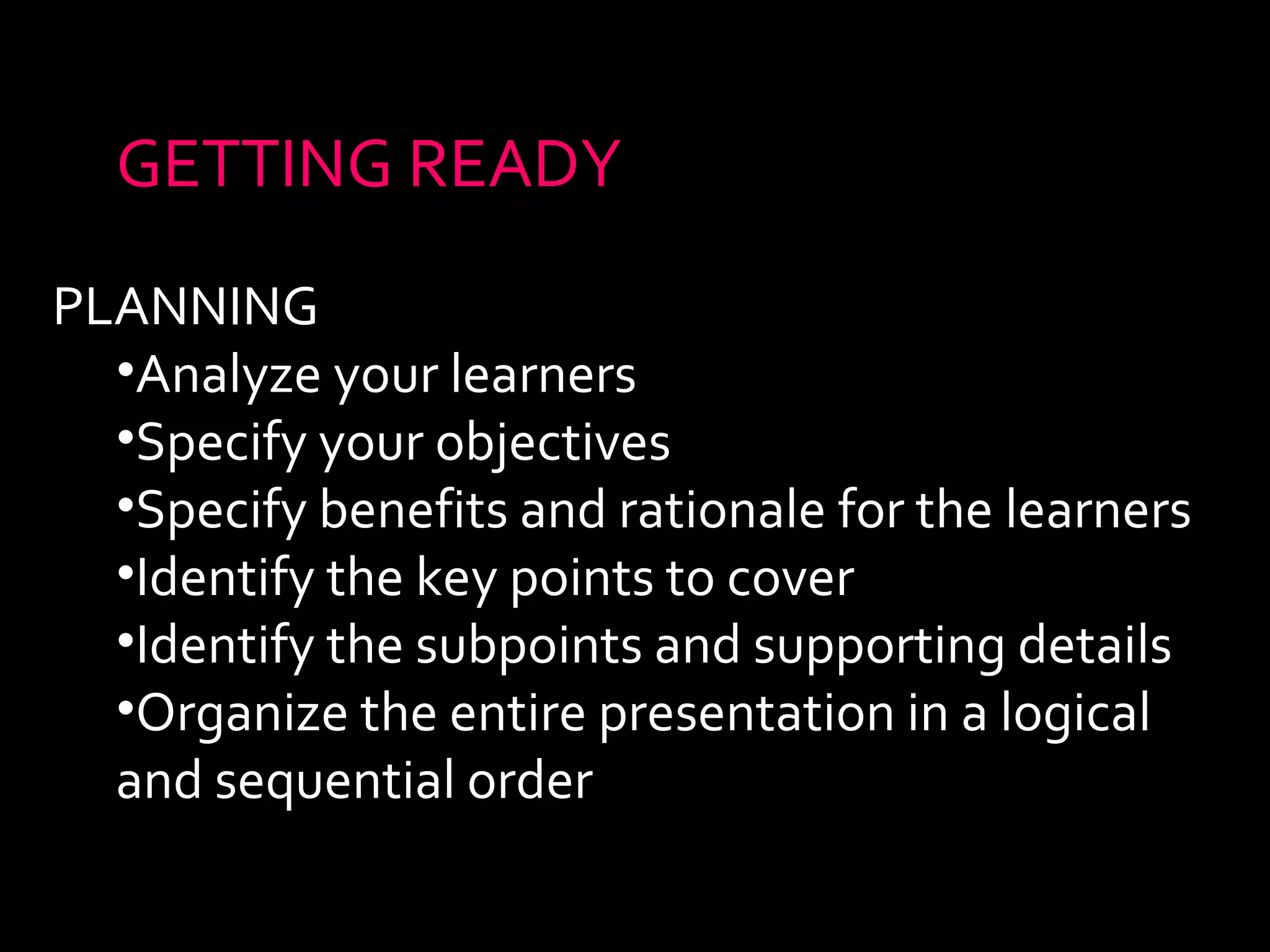 GETTING READY 
PLANNING 
•Analyze your learners 
•Specify your objectives 
•Specify benefits and rationale for the learners 
•Identify the key points to cover 
•Identify the subpoints and supporting details 
•Organize the entire presentation in a logical 
and sequential order 
 