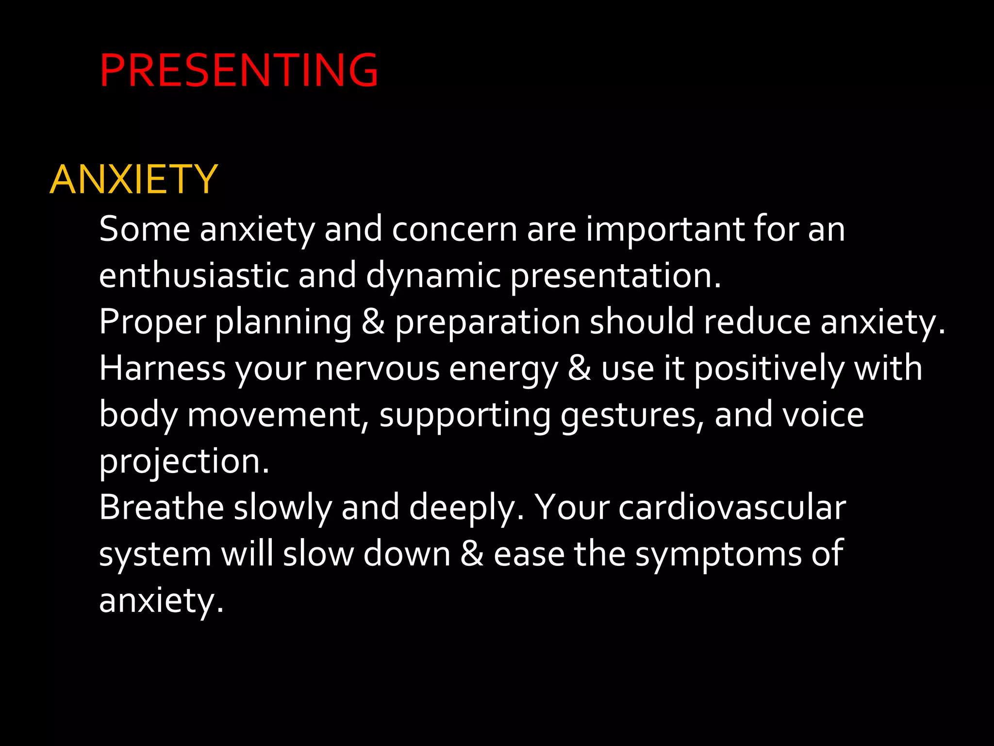 PRESENTING 
ANXIETY 
Some anxiety and concern are important for an 
enthusiastic and dynamic presentation. 
Proper planning & preparation should reduce anxiety. 
Harness your nervous energy & use it positively with 
body movement, supporting gestures, and voice 
projection. 
Breathe slowly and deeply. Your cardiovascular 
system will slow down & ease the symptoms of 
anxiety. 
 