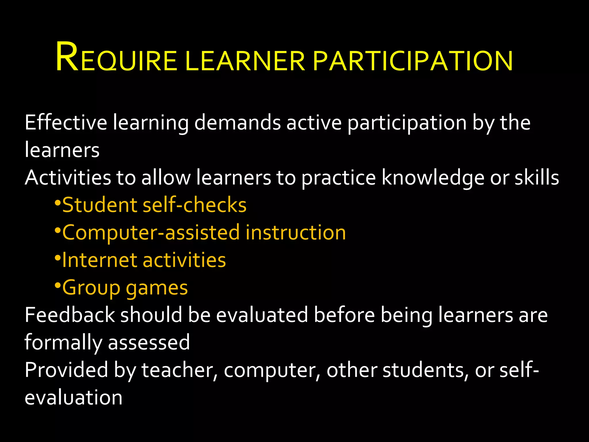REQUIRE LEARNER PARTICIPATION 
Effective learning demands active participation by the 
learners 
Activities to allow learners to practice knowledge or skills 
•Student self-checks 
•Computer-assisted instruction 
•Internet activities 
•Group games 
Feedback should be evaluated before being learners are 
formally assessed 
Provided by teacher, computer, other students, or self-evaluation 
 