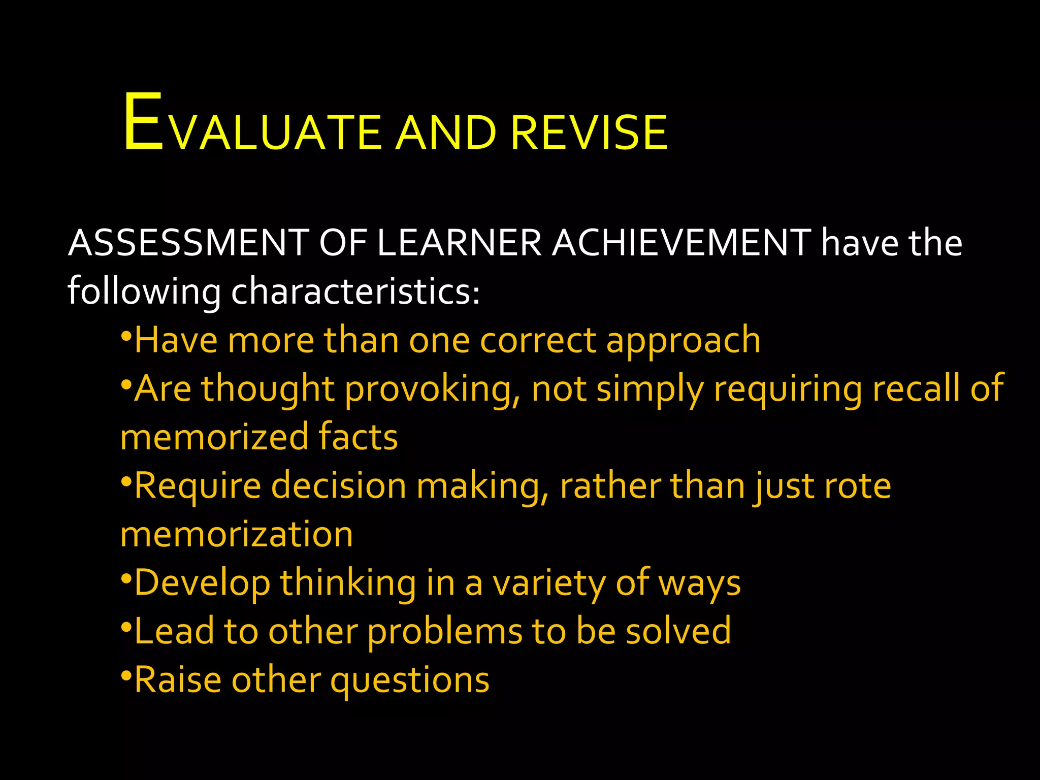 EEVALUATE AND REVISE 
ASSESSMENT OF LEARNER ACHIEVEMENT have the 
following characteristics: 
•Have more than one correct approach 
•Are thought provoking, not simply requiring recall of 
memorized facts 
•Require decision making, rather than just rote 
memorization 
•Develop thinking in a variety of ways 
•Lead to other problems to be solved 
•Raise other questions 
 
