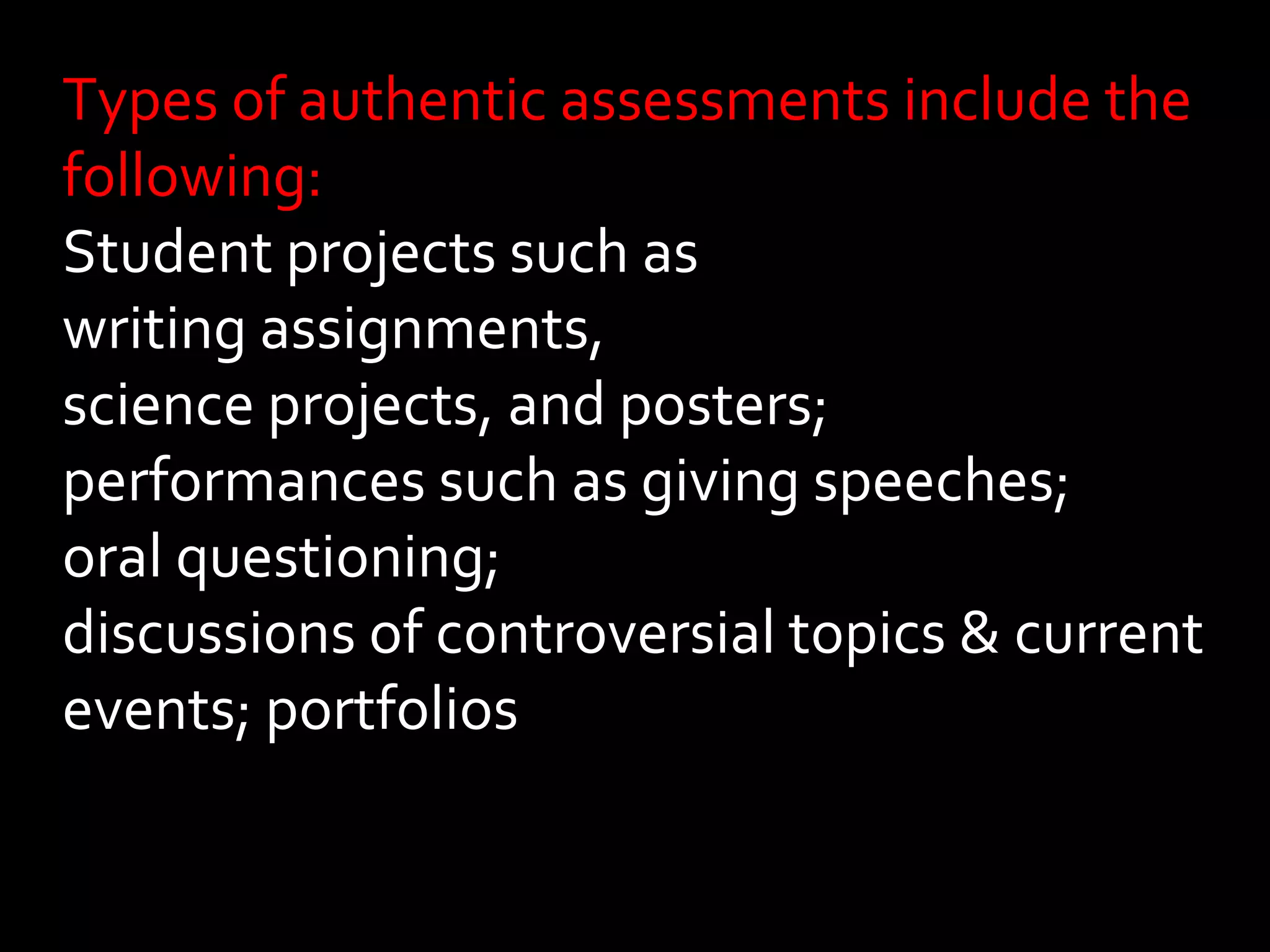 Types of authentic assessments include the 
following: 
Student projects such as 
writing assignments, 
science projects, and posters; 
performances such as giving speeches; 
oral questioning; 
discussions of controversial topics & current 
events; portfolios 
 