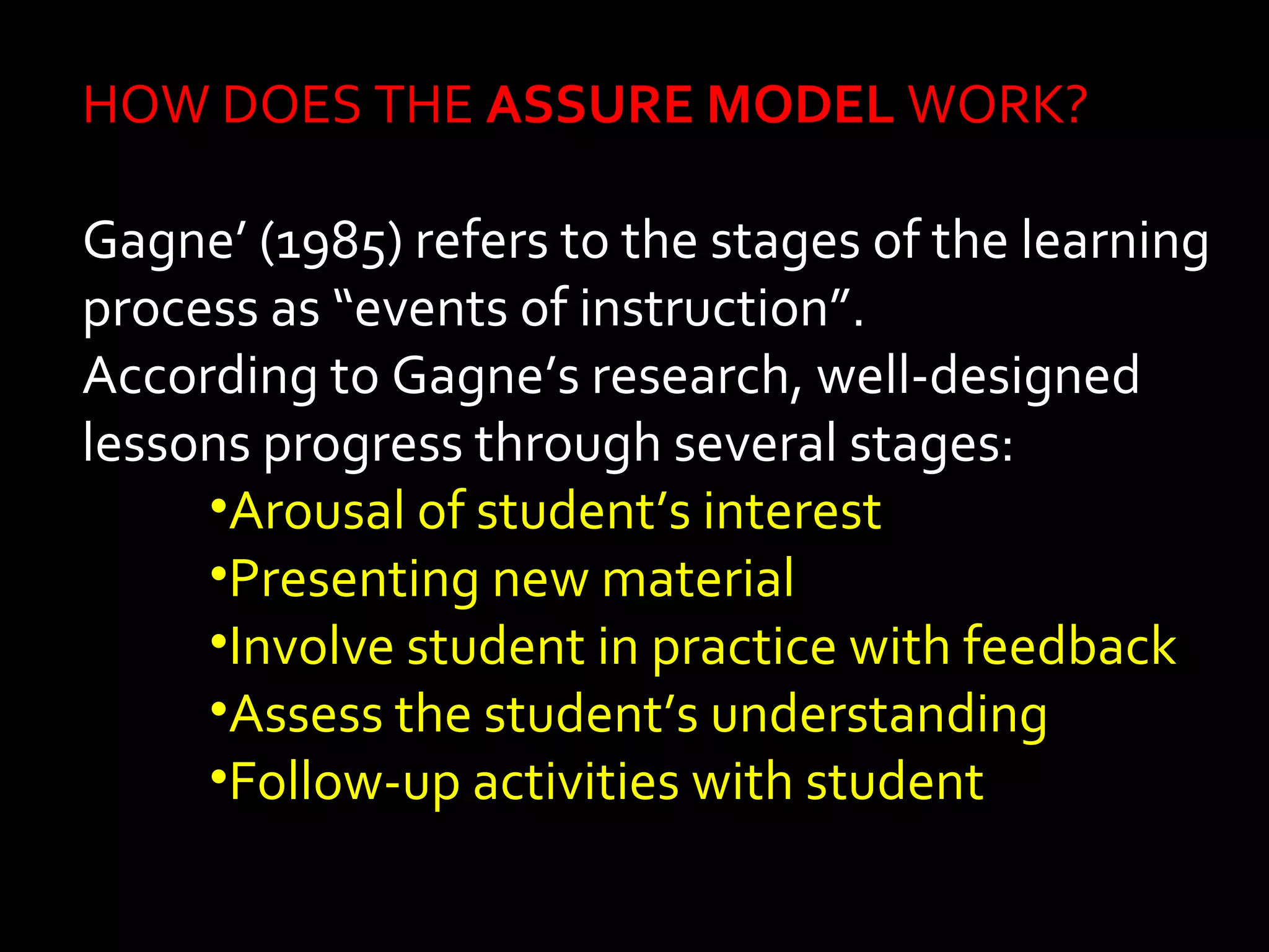 HOW DOES THE ASSURE MODEL WORK? 
Gagne’ (1985) refers to the stages of the learning 
process as “events of instruction”. 
According to Gagne’s research, well-designed 
lessons progress through several stages: 
•Arousal of student’s interest 
•Presenting new material 
•Involve student in practice with feedback 
•Assess the student’s understanding 
•Follow-up activities with student 
 