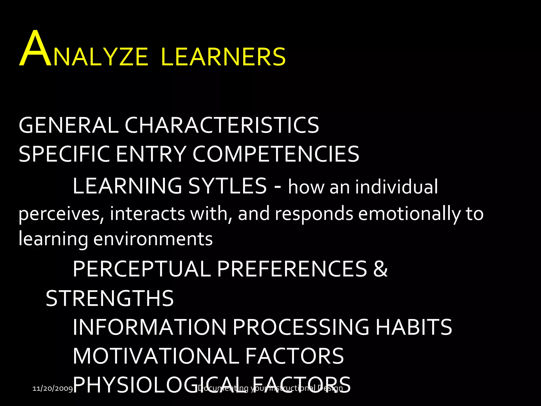 ANALYZE LEARNERS 
GENERAL CHARACTERISTICS 
SPECIFIC ENTRY COMPETENCIES 
LEARNING SYTLES - how an individual 
perceives, interacts with, and responds emotionally to 
learning environments 
PERCEPTUAL PREFERENCES & 
STRENGTHS 
INFORMATION PROCESSING HABITS 
MOTIVATIONAL FACTORS 
11/20/2009PHYSIOLOGDIoCcumAentLing yFouAr insCtrucTtionOal DeRsignS 
 