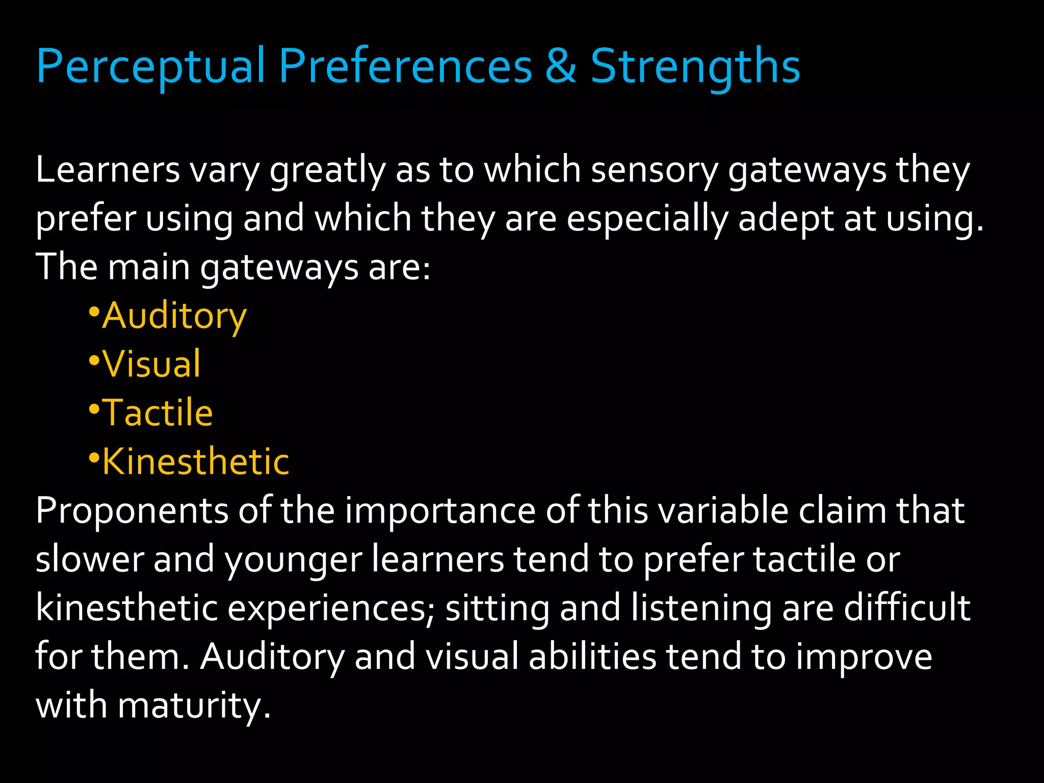 Perceptual Preferences & Strengths 
Learners vary greatly as to which sensory gateways they 
prefer using and which they are especially adept at using. 
The main gateways are: 
•Auditory 
•Visual 
•Tactile 
•Kinesthetic 
Proponents of the importance of this variable claim that 
slower and younger learners tend to prefer tactile or 
kinesthetic experiences; sitting and listening are difficult 
for them. Auditory and visual abilities tend to improve 
with maturity. 
 