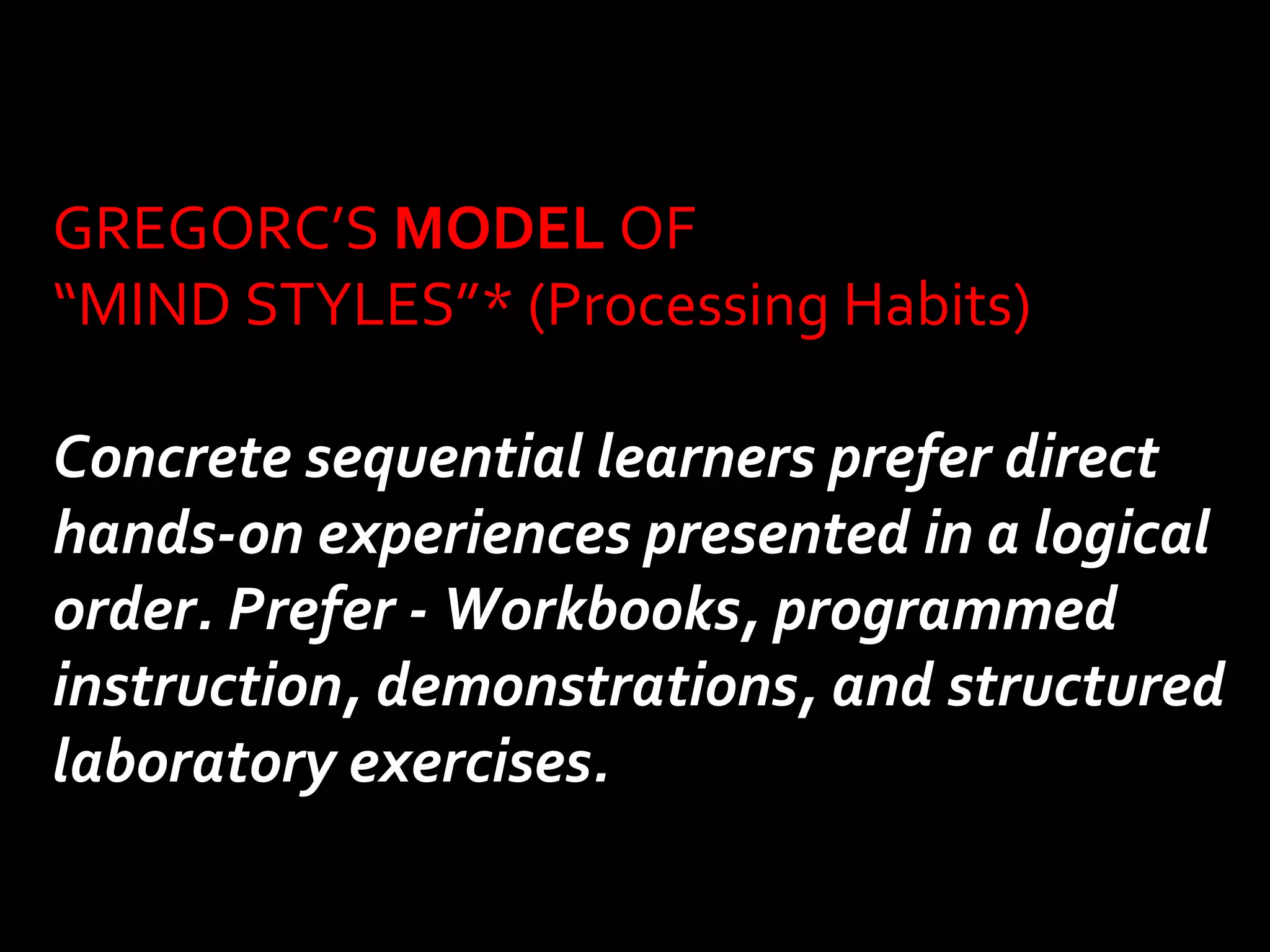 GREGORC’S MODEL OF 
“MIND STYLES”* (Processing Habits) 
Concrete sequential learners prefer direct 
hands-on experiences presented in a logical 
order. Prefer - Workbooks, programmed 
instruction, demonstrations, and structured 
laboratory exercises. 
 