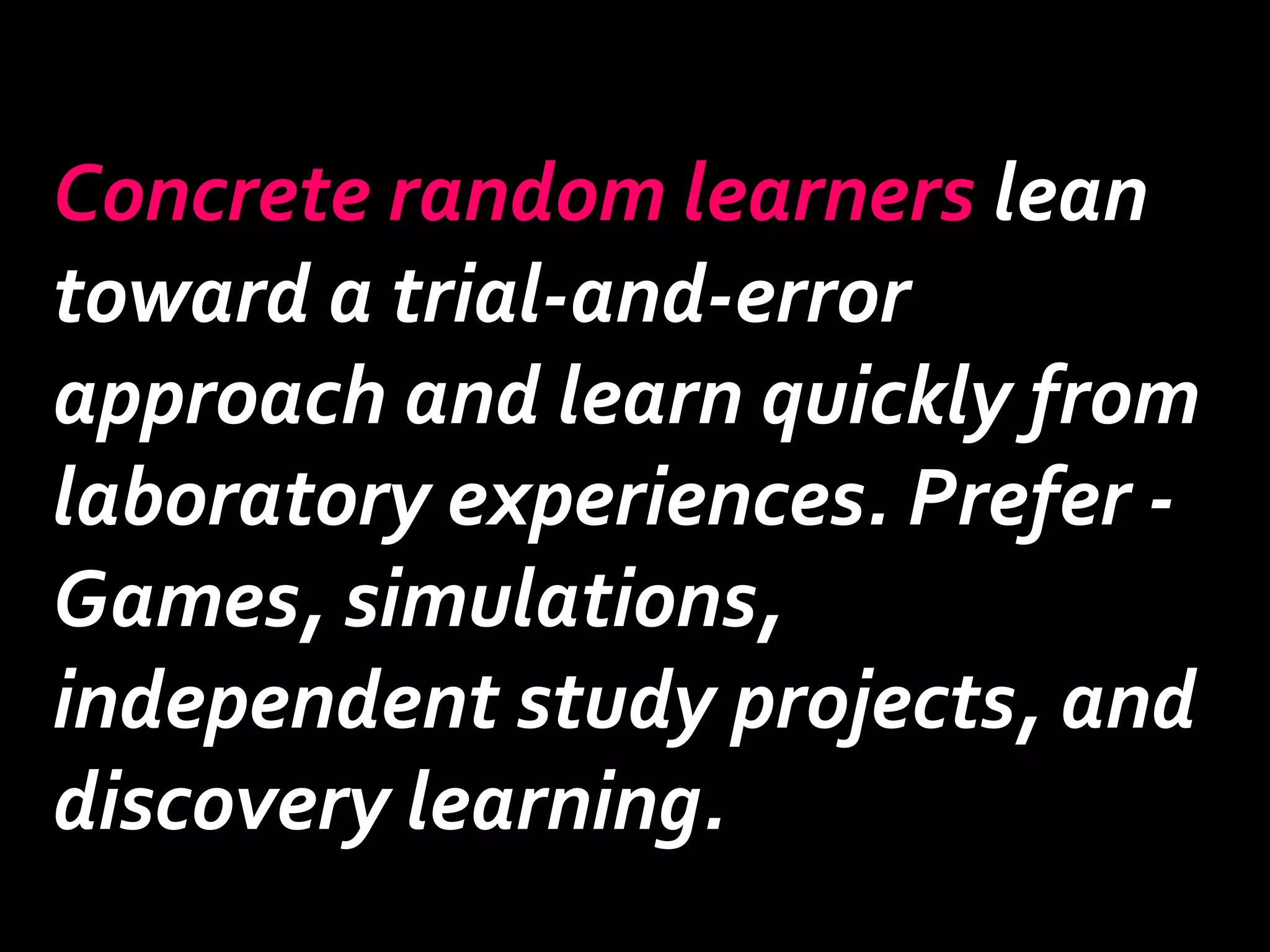 Concrete random learners lean 
toward a trial-and-error 
approach and learn quickly from 
laboratory experiences. Prefer - 
Games, simulations, 
independent study projects, and 
discovery learning. 
 