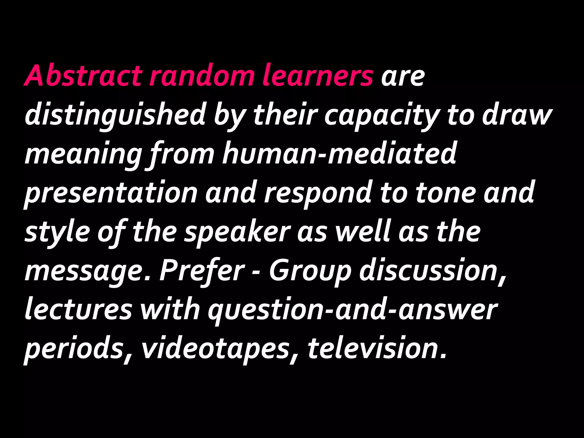 Abstract random learners are 
distinguished by their capacity to draw 
meaning from human-mediated 
presentation and respond to tone and 
style of the speaker as well as the 
message. Prefer - Group discussion, 
lectures with question-and-answer 
periods, videotapes, television. 
 