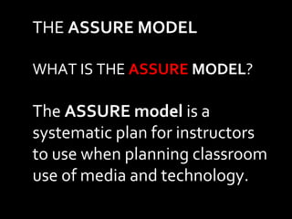 THE ASSURE MODEL 
WHAT IS THE ASSURE MODEL? 
The ASSURE model is a 
systematic plan for instructors 
to use when planning classroom 
use of media and technology. 
 