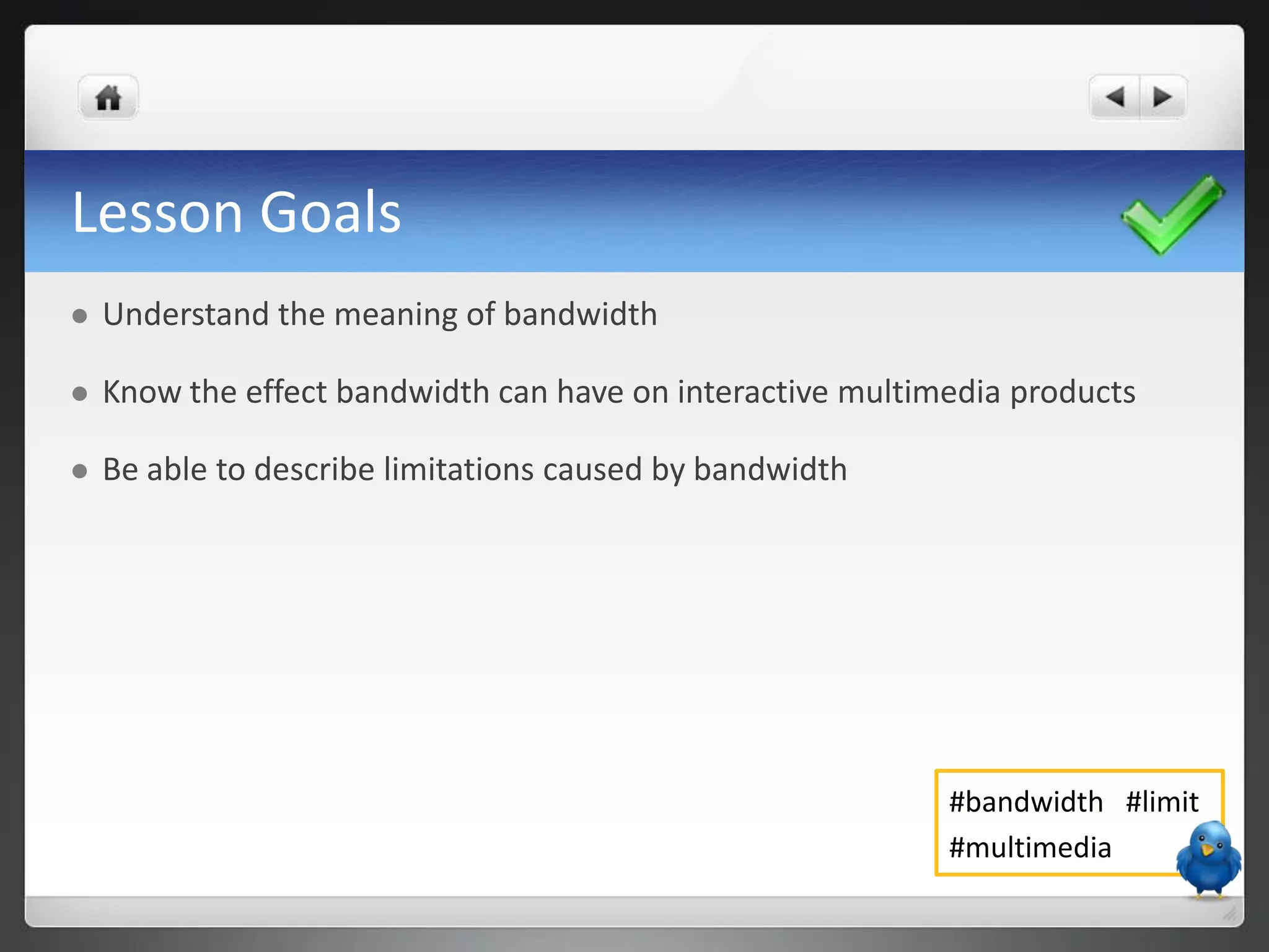 Lesson Goals
   Understand the meaning of bandwidth

   Know the effect bandwidth can have on interactive multimedia products

   Be able to describe limitations caused by bandwidth




                                                            #bandwidth #limit
                                                            #multimedia
 