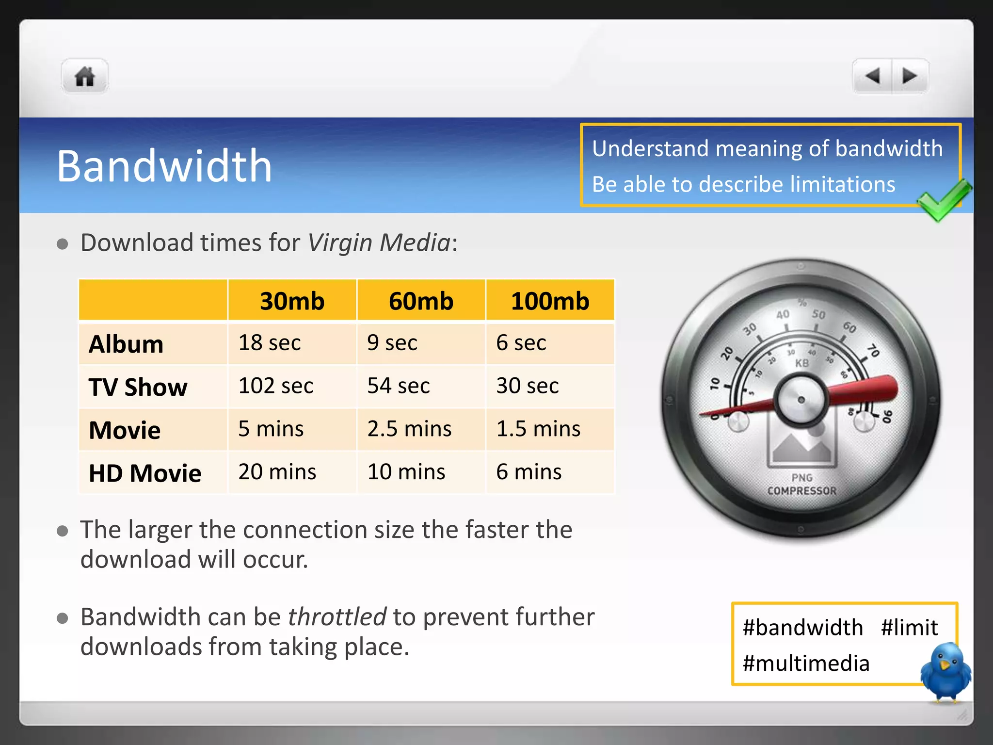 Understand meaning of bandwidth
Bandwidth                                           Be able to describe limitations

   Download times for Virgin Media:

                    30mb        60mb       100mb
    Album         18 sec      9 sec      6 sec
    TV Show       102 sec     54 sec     30 sec
    Movie         5 mins      2.5 mins   1.5 mins
    HD Movie      20 mins     10 mins    6 mins

   The larger the connection size the faster the
    download will occur.

   Bandwidth can be throttled to prevent further                #bandwidth #limit
    downloads from taking place.
                                                                 #multimedia
 