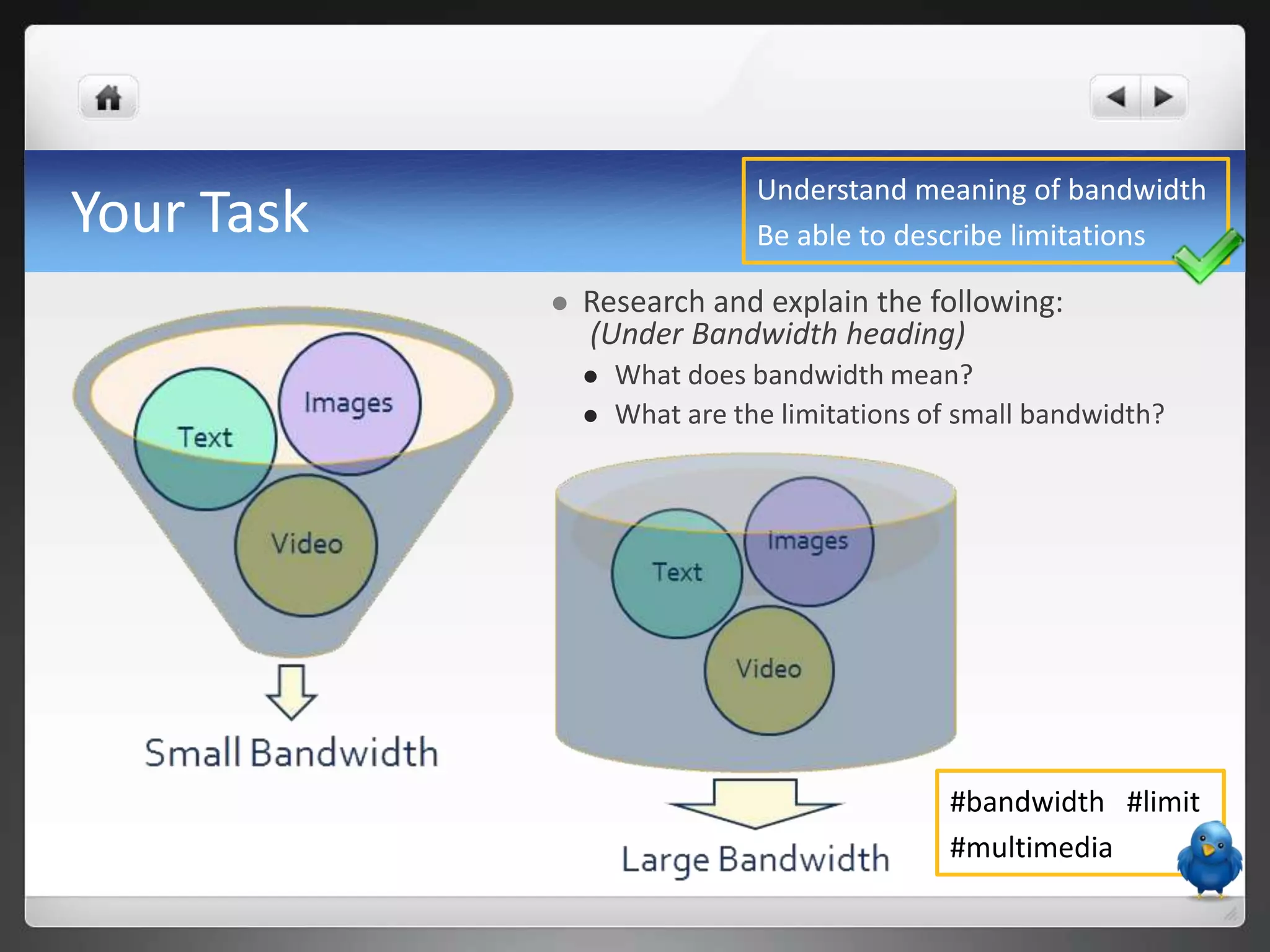 Understand meaning of bandwidth
Your Task                      Be able to describe limitations

               Research and explain the following:
                (Under Bandwidth heading)
                   What does bandwidth mean?
                   What are the limitations of small bandwidth?




                                              #bandwidth #limit
                                              #multimedia
 
