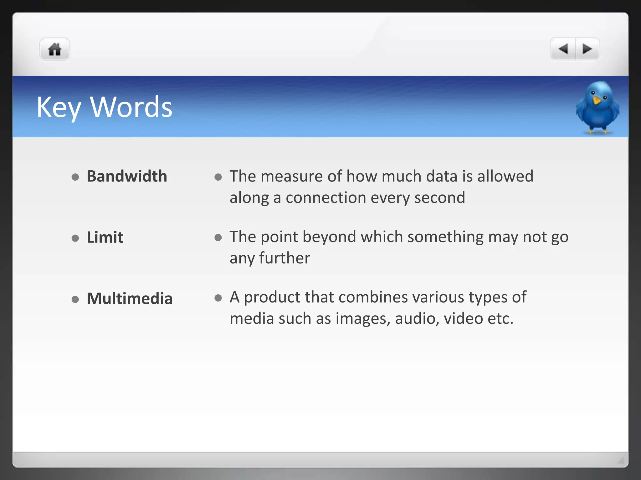 Key Words

     Bandwidth       The measure of how much data is allowed
                       along a connection every second

     Limit           The point beyond which something may not go
                       any further

     Multimedia      A product that combines various types of
                       media such as images, audio, video etc.
 