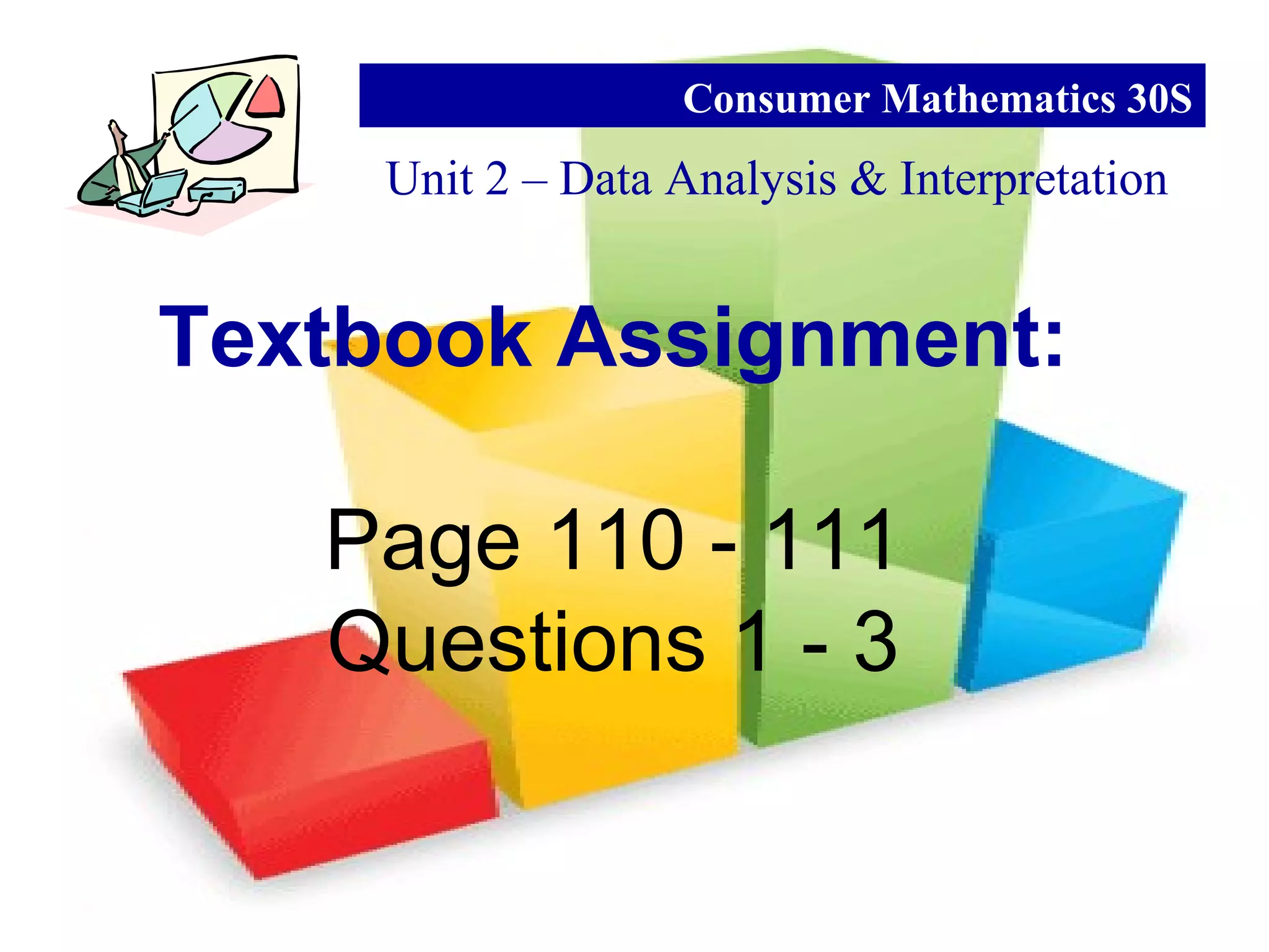 Unit 2 – Data Analysis & Interpretation
Consumer Mathematics 30S
Textbook Assignment:
Page 110 - 111
Questions 1 - 3
 