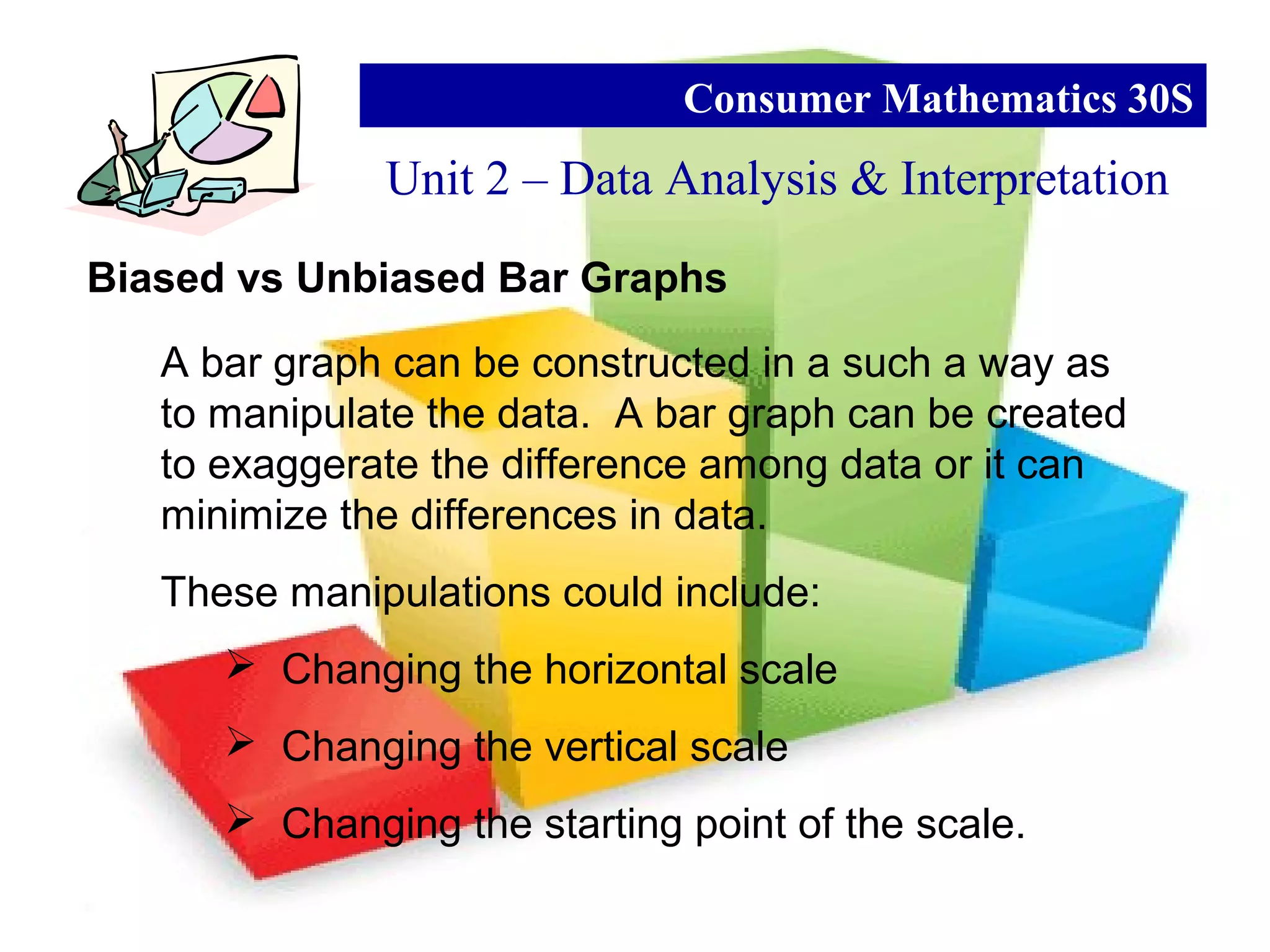 Biased vs Unbiased Bar Graphs
Unit 2 – Data Analysis & Interpretation
Consumer Mathematics 30S
A bar graph can be constructed in a such a way as
to manipulate the data. A bar graph can be created
to exaggerate the difference among data or it can
minimize the differences in data.
These manipulations could include:
 Changing the horizontal scale
 Changing the vertical scale
 Changing the starting point of the scale.
 