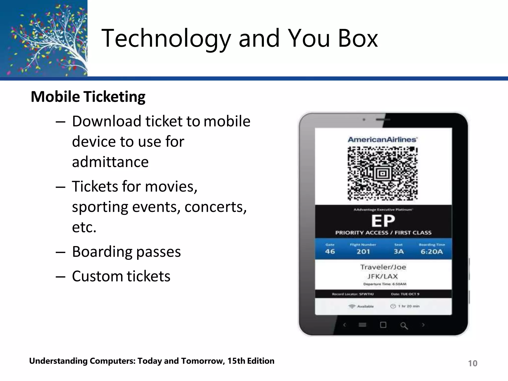 Technology and You Box
Mobile Ticketing
– Download ticket to mobile
device to use for
admittance
– Tickets for movies,
sporting events, concerts,
etc.
– Boarding passes
– Custom tickets
Understanding Computers: Today and Tomorrow, 15th Edition 10
 