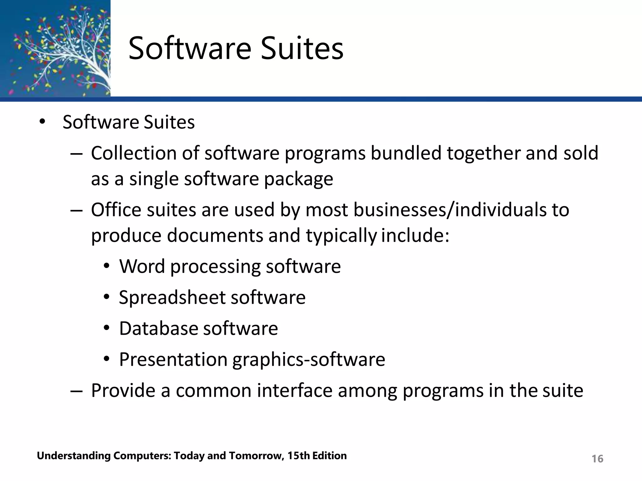 Software Suites
Understanding Computers: Today and Tomorrow, 15th Edition 16
• Software Suites
– Collection of software programs bundled together and sold
as a single software package
– Office suites are used by most businesses/individuals to
produce documents and typically include:
• Word processing software
• Spreadsheet software
• Database software
• Presentation graphics-software
– Provide a common interface among programs in the suite
 