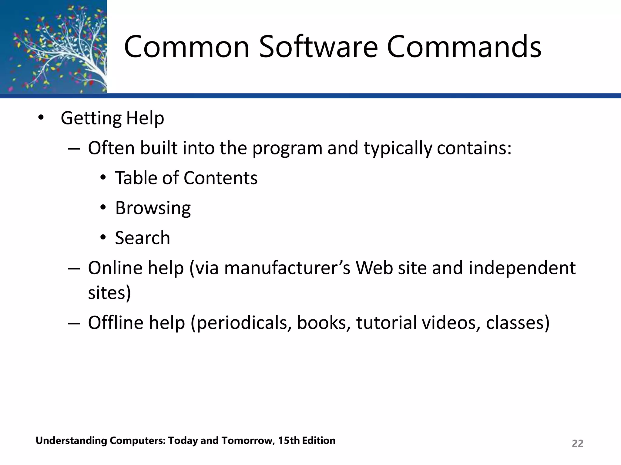Common Software Commands
Understanding Computers: Today and Tomorrow, 15th Edition 22
• Getting Help
– Often built into the program and typically contains:
• Table of Contents
• Browsing
• Search
– Online help (via manufacturer’s Web site and independent
sites)
– Offline help (periodicals, books, tutorial videos, classes)
 