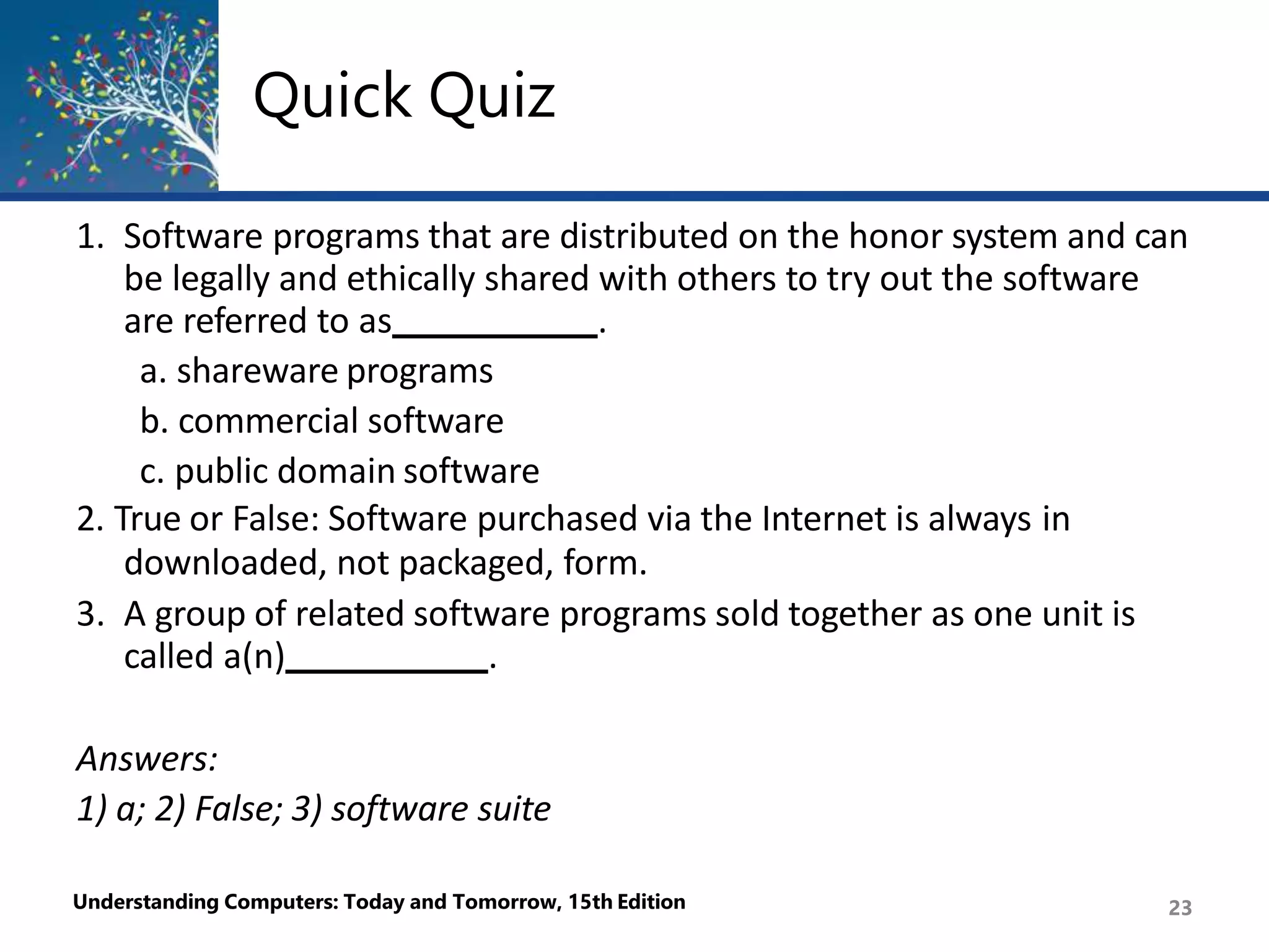 Quick Quiz
Understanding Computers: Today and Tomorrow, 15th Edition 23
1. Software programs that are distributed on the honor system and can
be legally and ethically shared with others to try out the software
are referred to as .
a. shareware programs
b. commercial software
c. public domain software
2. True or False: Software purchased via the Internet is always in
downloaded, not packaged, form.
3. A group of related software programs sold together as one unit is
called a(n) .
Answers:
1) a; 2) False; 3) software suite
 